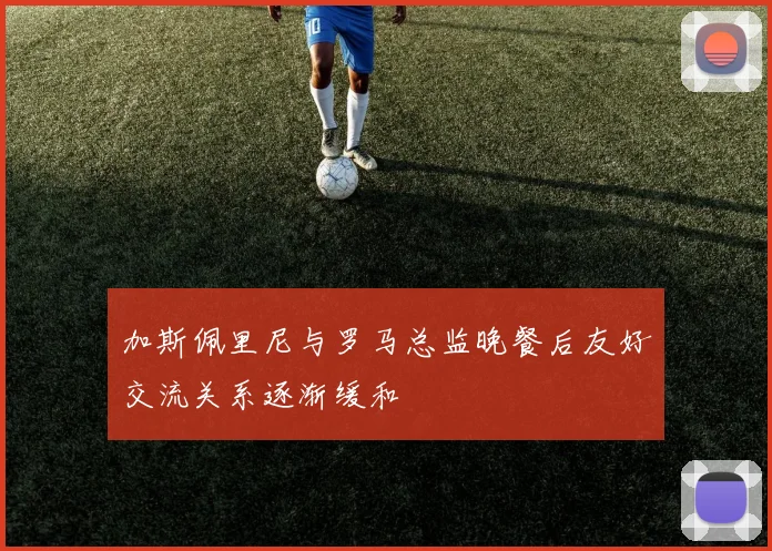 加斯佩里尼与罗马总监晚餐后友好交流关系逐渐缓和