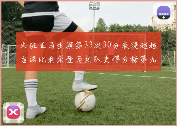 文班亚马生涯第33次30分表现超越吉诺比利荣登马刺队史得分榜第九位