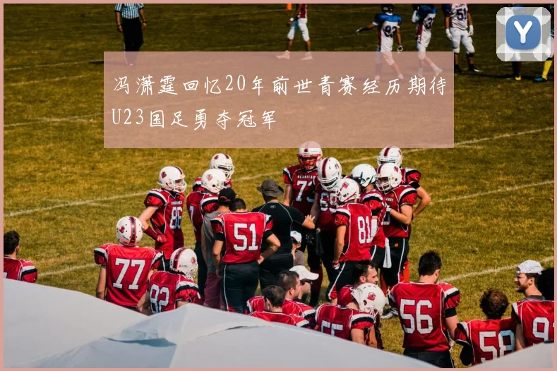 冯潇霆回忆20年前世青赛经历期待U23国足勇夺冠军