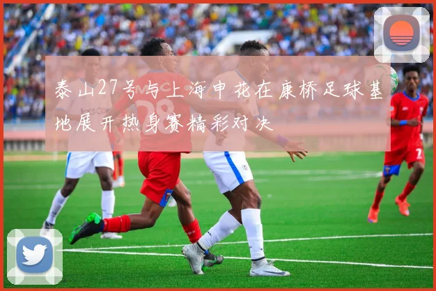 泰山27号与上海申花在康桥足球基地展开热身赛精彩对决