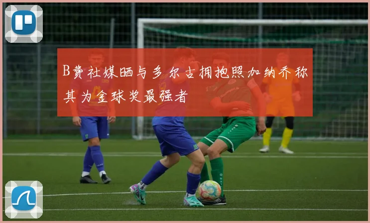 B费社媒晒与多尔古拥抱照加纳乔称其为金球奖最强者