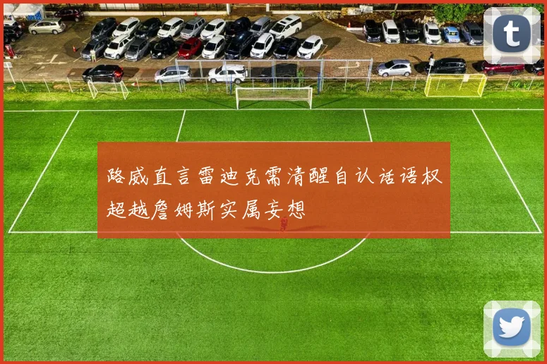 路威直言雷迪克需清醒自认话语权超越詹姆斯实属妄想