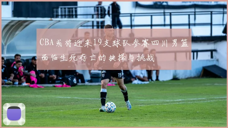 CBA或将迎来19支球队参赛四川男篮面临生死存亡的抉择与挑战