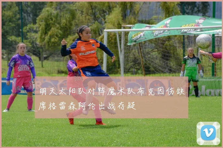 明天太阳队对阵魔术队布克因伤缺席格雷森阿伦出战存疑