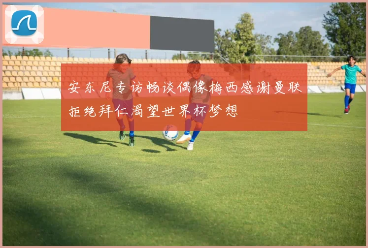 安东尼专访畅谈偶像梅西感谢曼联拒绝拜仁渴望世界杯梦想