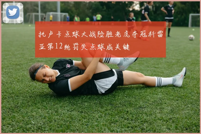 托卢卡点球大战险胜老虎夺冠科雷亚第12轮罚失点球成关键