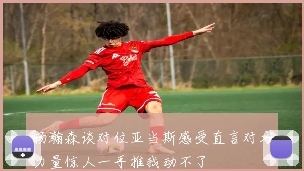 杨瀚森谈对位亚当斯感受直言对方力量惊人一手推我动不了