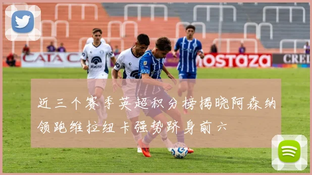 近三个赛季英超积分榜揭晓阿森纳领跑维拉纽卡强势跻身前六
