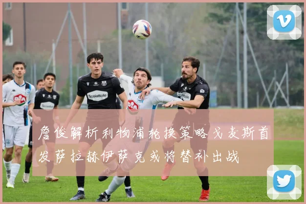 詹俊解析利物浦轮换策略戈麦斯首发萨拉赫伊萨克或将替补出战