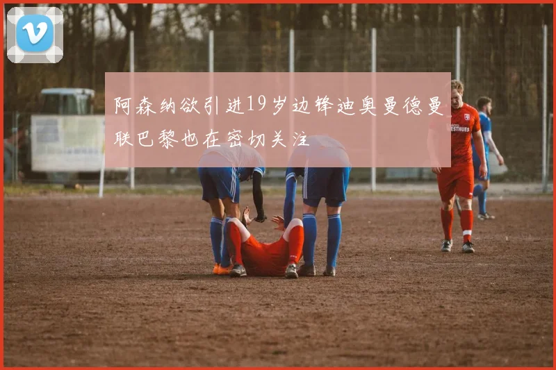 阿森纳欲引进19岁边锋迪奥曼德曼联巴黎也在密切关注