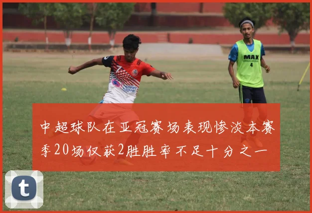 中超球队在亚冠赛场表现惨淡本赛季20场仅获2胜胜率不足十分之一