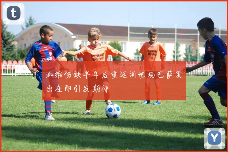 加维伤缺半年后重返训练场巴萨复出在即引发期待