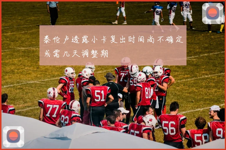 泰伦卢透露小卡复出时间尚不确定或需几天调整期