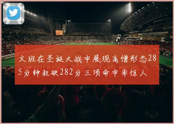 文班在圣诞大战中展现高僧形态285分钟狂砍282分三项命中率惊人