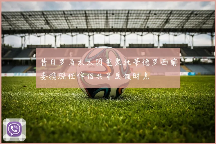 昔日罗马太太团重聚托蒂德罗西前妻携现任伴侣共享度假时光