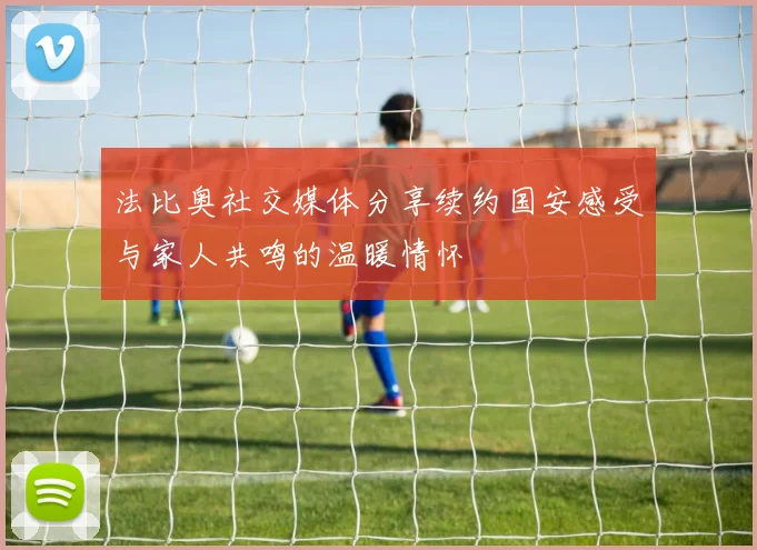 法比奥社交媒体分享续约国安感受与家人共鸣的温暖情怀
