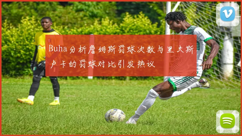 Buha分析詹姆斯罚球次数与里夫斯卢卡的罚球对比引发热议