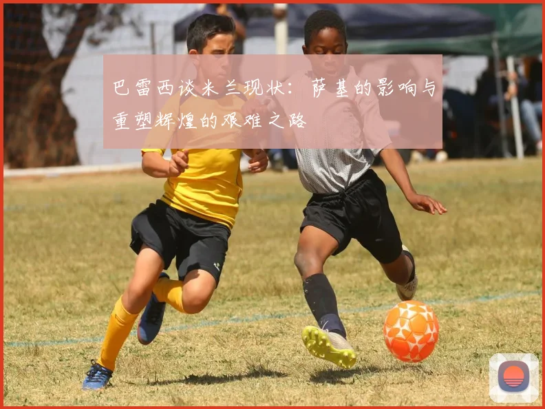 巴雷西谈米兰现状：萨基的影响与重塑辉煌的艰难之路