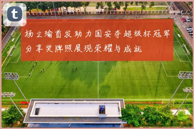 杨立瑜首发助力国安夺超级杯冠军分享奖牌照展现荣耀与成就