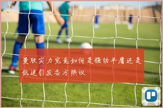 曼联实力究竟如何是强劲平庸还是低迷引发各方热议