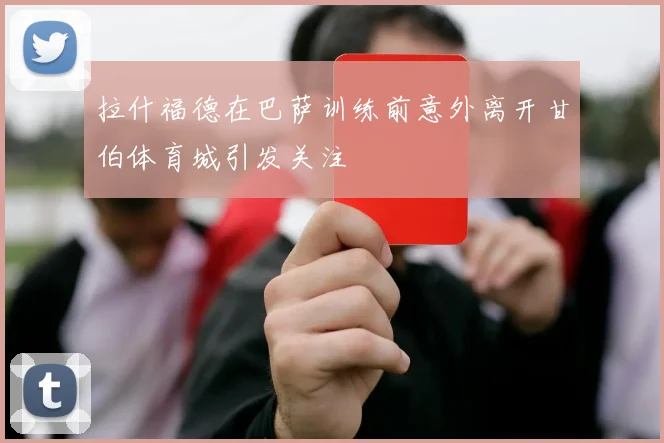 拉什福德在巴萨训练前意外离开甘伯体育城引发关注