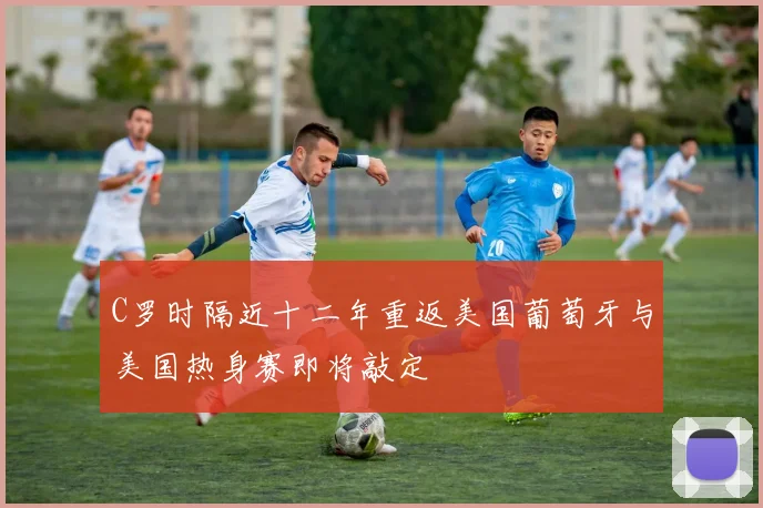 C罗时隔近十二年重返美国葡萄牙与美国热身赛即将敲定