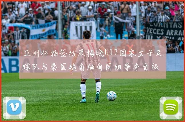亚洲杯抽签结果揭晓U17国家女子足球队与泰国越南缅甸同组争夺晋级资格