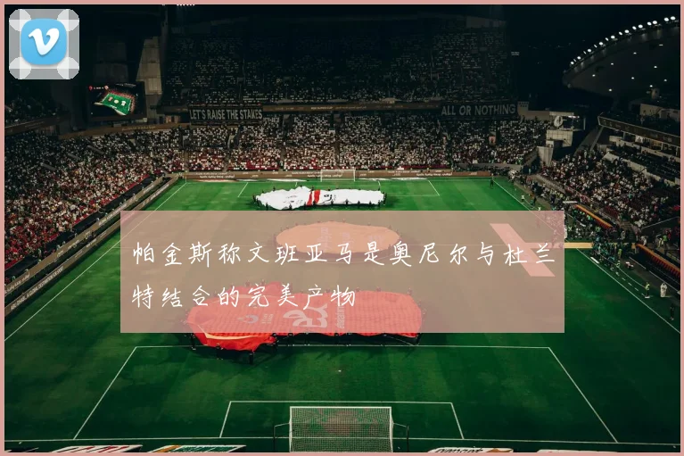 帕金斯称文班亚马是奥尼尔与杜兰特结合的完美产物