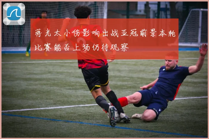 蒋光太小伤影响出战亚冠前景本轮比赛能否上场仍待观察