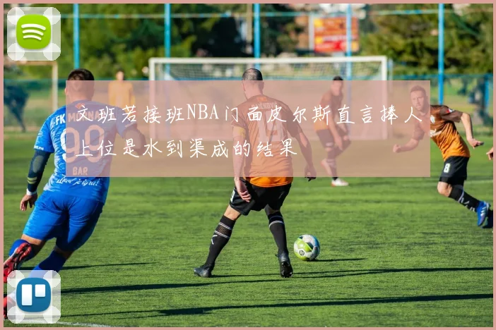 文班若接班NBA门面皮尔斯直言捧人上位是水到渠成的结果