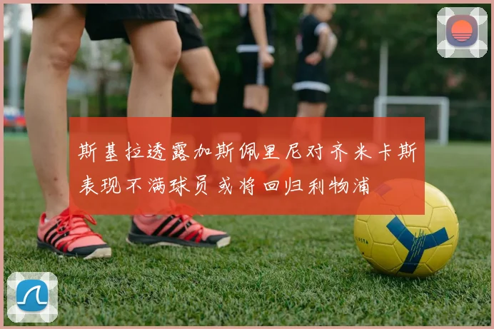 斯基拉透露加斯佩里尼对齐米卡斯表现不满球员或将回归利物浦