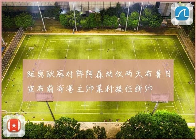 距离欧冠对阵阿森纳仅两天布鲁日宣布前海港主帅莱科接任新帅