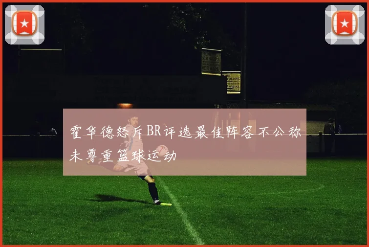 霍华德怒斥BR评选最佳阵容不公称未尊重篮球运动