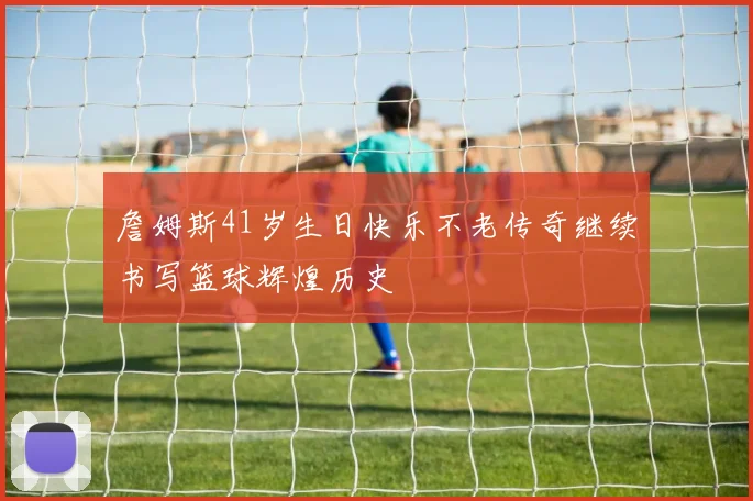 詹姆斯41岁生日快乐不老传奇继续书写篮球辉煌历史