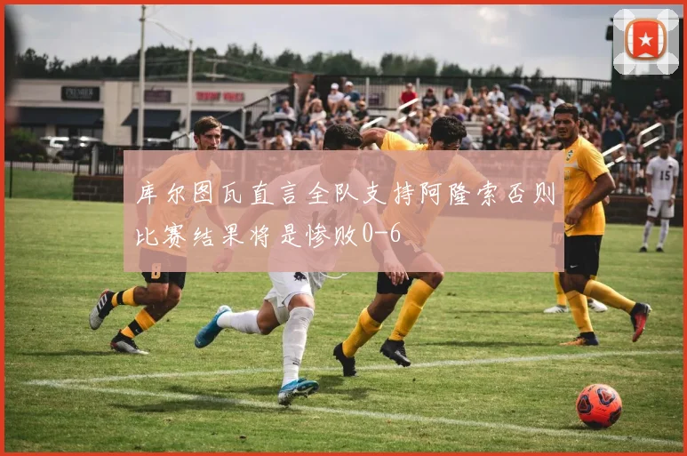 库尔图瓦直言全队支持阿隆索否则比赛结果将是惨败0-6