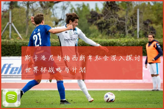 斯卡洛尼与梅西新年私会深入探讨世界杯战略与计划