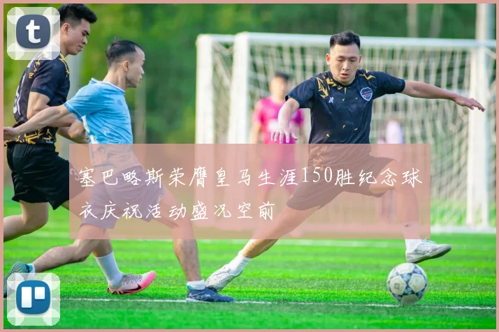 塞巴略斯荣膺皇马生涯150胜纪念球衣庆祝活动盛况空前