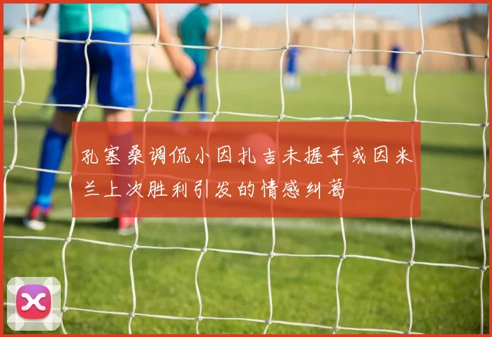 孔塞桑调侃小因扎吉未握手或因米兰上次胜利引发的情感纠葛
