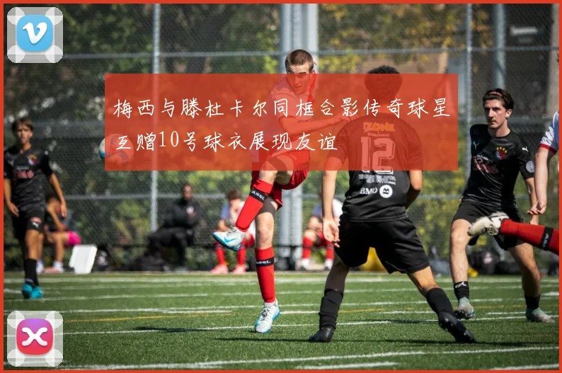 梅西与滕杜卡尔同框合影传奇球星互赠10号球衣展现友谊
