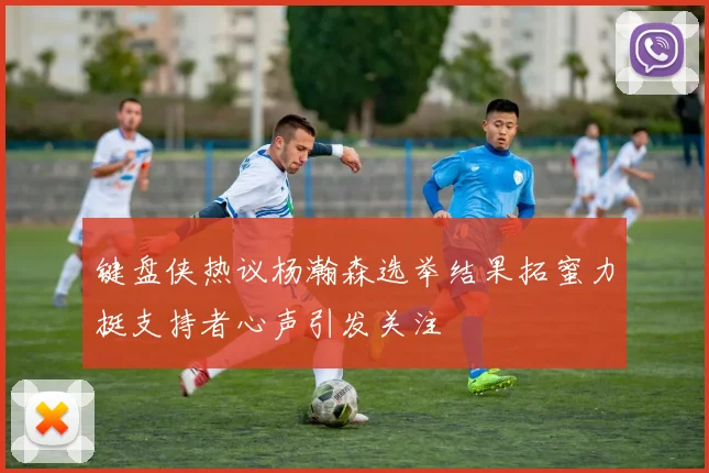 键盘侠热议杨瀚森选举结果拓蜜力挺支持者心声引发关注