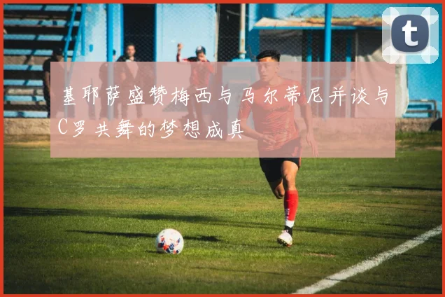 基耶萨盛赞梅西与马尔蒂尼并谈与C罗共舞的梦想成真