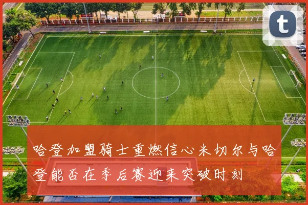 哈登加盟骑士重燃信心米切尔与哈登能否在季后赛迎来突破时刻