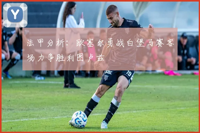法甲分析：欧塞尔勇战白堡马赛客场力争胜利图卢兹