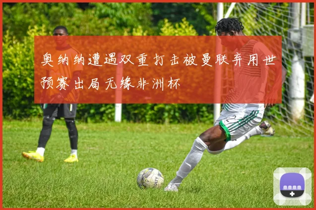 奥纳纳遭遇双重打击被曼联弃用世预赛出局无缘非洲杯