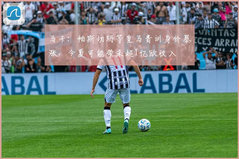 马卡：帕斯切玛等皇马青训身价暴涨，今夏可能带来超1亿欧收入