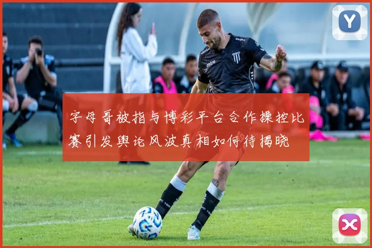 字母哥被指与博彩平台合作操控比赛引发舆论风波真相如何待揭晓